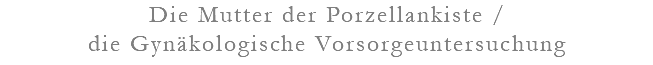 Die Mutter der Porzellankiste / die Gynäkologische Vorsorgeuntersuchung
