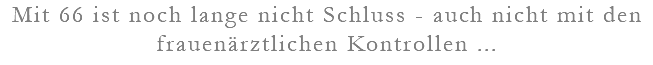 Mit 66 ist noch lange nicht Schluss - auch nicht mit den frauenärztlichen Kontrollen ...